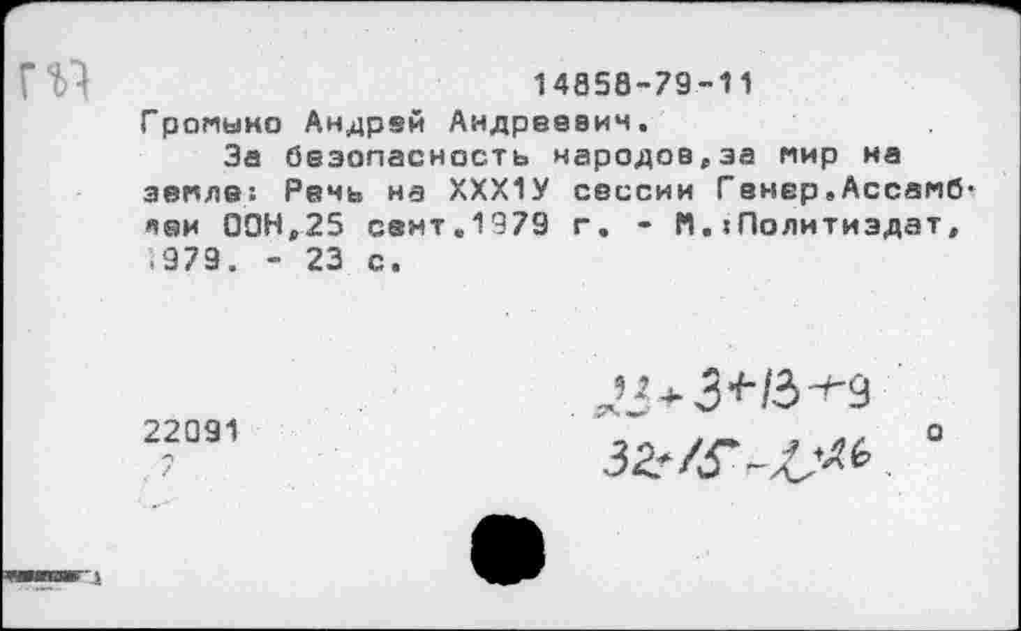 ﻿14058-79-11
Громыно Андрей Андреевич.
За безопасность народов,за мир на земле! Речь на ХХХ1У сессии Гвнер.Ассамб-леи 00Н,25 семт.1979 г. - М.?Политиздат, <979. - 23 с.
22091
5»Л+3+/3-*-9